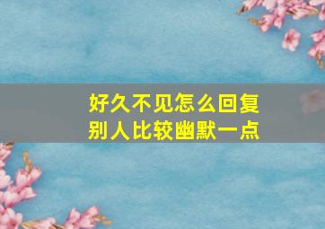 好久不见怎么回复别人比较幽默一点