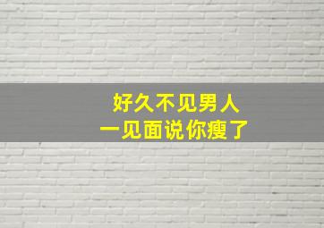 好久不见男人一见面说你瘦了