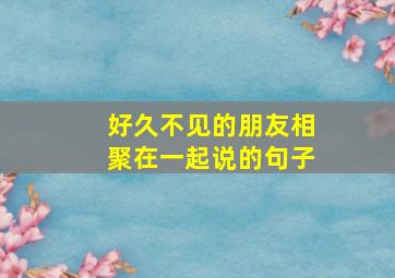 好久不见的朋友相聚在一起说的句子