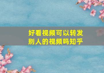 好看视频可以转发别人的视频吗知乎