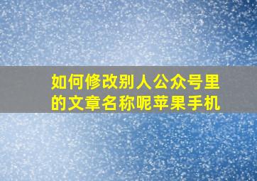 如何修改别人公众号里的文章名称呢苹果手机