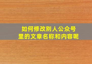 如何修改别人公众号里的文章名称和内容呢