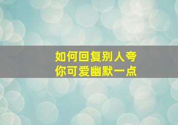 如何回复别人夸你可爱幽默一点