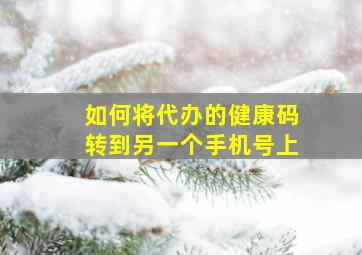 如何将代办的健康码转到另一个手机号上