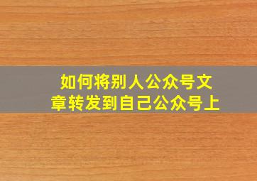 如何将别人公众号文章转发到自己公众号上