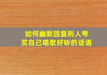 如何幽默回复别人夸奖自己唱歌好听的话语