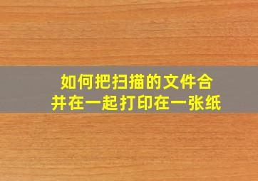 如何把扫描的文件合并在一起打印在一张纸