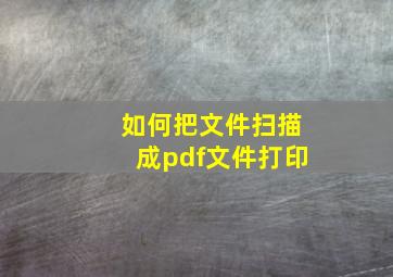 如何把文件扫描成pdf文件打印