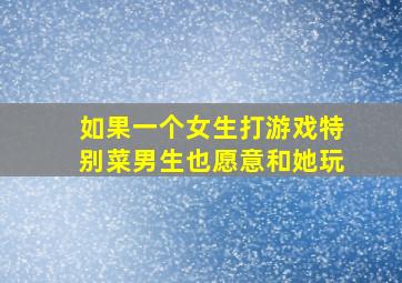 如果一个女生打游戏特别菜男生也愿意和她玩