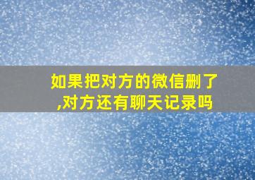 如果把对方的微信删了,对方还有聊天记录吗