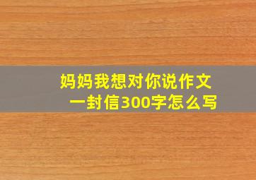 妈妈我想对你说作文一封信300字怎么写