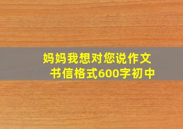 妈妈我想对您说作文书信格式600字初中