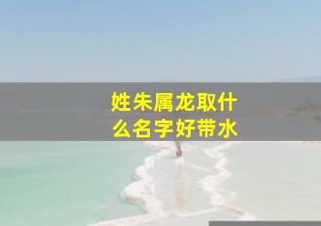 姓朱属龙取什么名字好带水