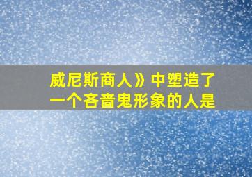 威尼斯商人》中塑造了一个吝啬鬼形象的人是