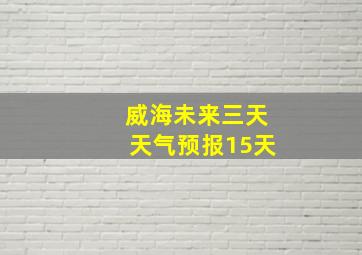 威海未来三天天气预报15天