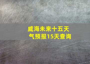 威海未来十五天气预报15天查询