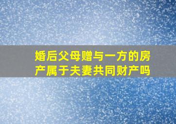 婚后父母赠与一方的房产属于夫妻共同财产吗