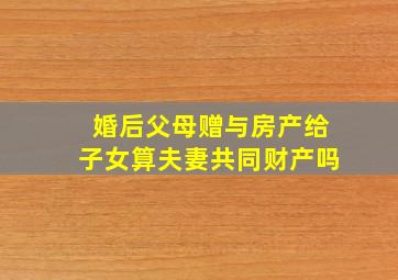 婚后父母赠与房产给子女算夫妻共同财产吗