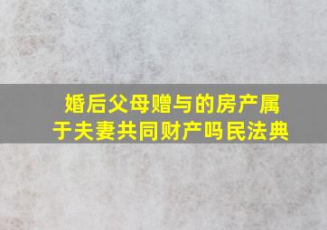 婚后父母赠与的房产属于夫妻共同财产吗民法典