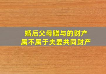 婚后父母赠与的财产属不属于夫妻共同财产