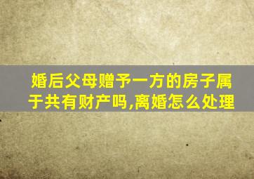 婚后父母赠予一方的房子属于共有财产吗,离婚怎么处理