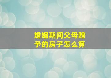 婚姻期间父母赠予的房子怎么算