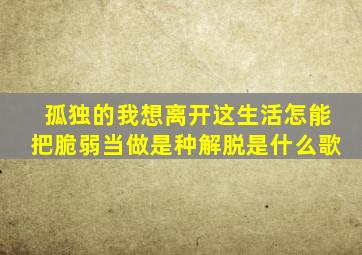 孤独的我想离开这生活怎能把脆弱当做是种解脱是什么歌