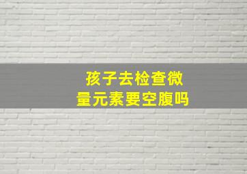 孩子去检查微量元素要空腹吗