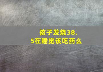 孩子发烧38.5在睡觉该吃药么