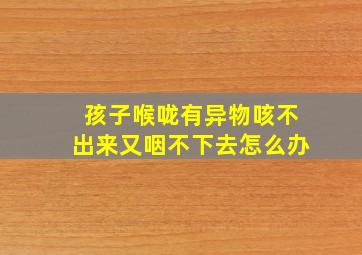 孩子喉咙有异物咳不出来又咽不下去怎么办