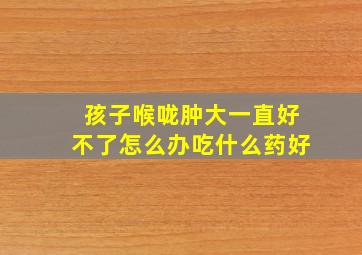 孩子喉咙肿大一直好不了怎么办吃什么药好