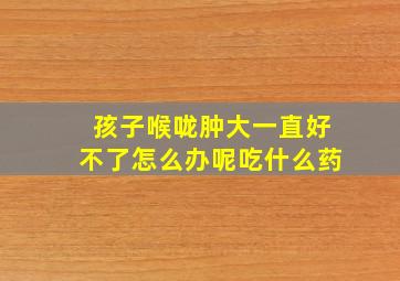 孩子喉咙肿大一直好不了怎么办呢吃什么药