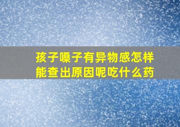 孩子嗓子有异物感怎样能查出原因呢吃什么药