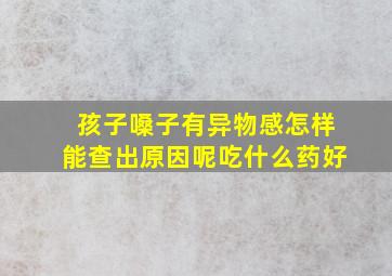 孩子嗓子有异物感怎样能查出原因呢吃什么药好