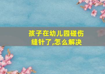 孩子在幼儿园碰伤缝针了,怎么解决