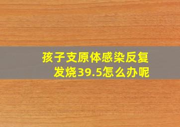 孩子支原体感染反复发烧39.5怎么办呢