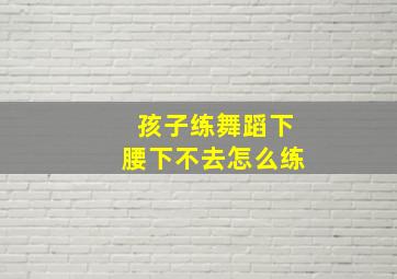 孩子练舞蹈下腰下不去怎么练