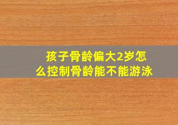 孩子骨龄偏大2岁怎么控制骨龄能不能游泳