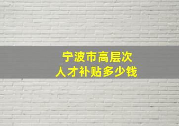 宁波市高层次人才补贴多少钱