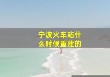 宁波火车站什么时候重建的