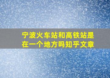 宁波火车站和高铁站是在一个地方吗知乎文章