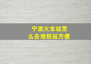 宁波火车站怎么去地铁站方便