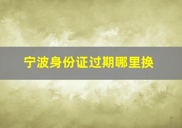 宁波身份证过期哪里换