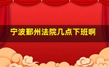 宁波鄞州法院几点下班啊