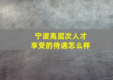 宁波高层次人才享受的待遇怎么样