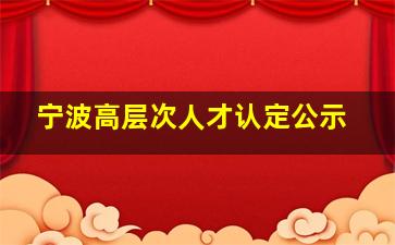 宁波高层次人才认定公示