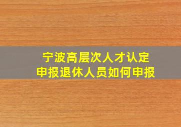 宁波高层次人才认定申报退休人员如何申报