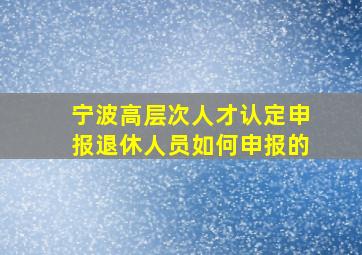 宁波高层次人才认定申报退休人员如何申报的