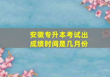 安徽专升本考试出成绩时间是几月份