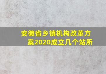 安徽省乡镇机构改革方案2020成立几个站所